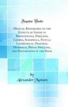 Medical Researches on the Effects of Iodine in Bronchocele Paralysis Chorea Scrophula Fistula Lachrymalis Deafness Dysphagia White Swelling and Distortions of the Spine (Classic Reprint)