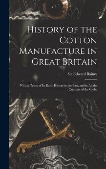 History of the Cotton Manufacture in Great Britain: With a Notice of Its Early History in the East and in All the Quarters of the Globe (Classic Reprint)