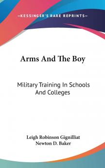 Arms and the Boy: Military Training in Schools and Colleges; Its Value in Peace and Its Importance in War With Many Practical Suggestions for the Course of Training and With Brief Descriptions of the Most Successful Systems Now in Operation