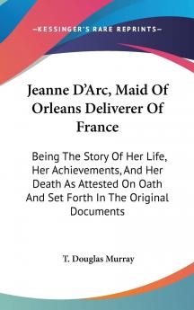 Jeanne D'arc Maid of Orleans Deliverer of France: Being the Story of Her Life Her Achievements and Her Death as Attested on Oath and Set Forth in the Original Documents (Classic Reprint)