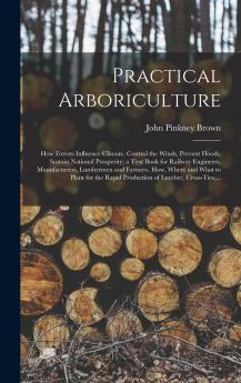 Practical Arboriculture: How Forests Influence Climate Control the Winds Prevent Floods Sustain National Prosperity a Text Book for Railway Engineers Manufacturers Lumbermen and Farmers (Classic Reprint)