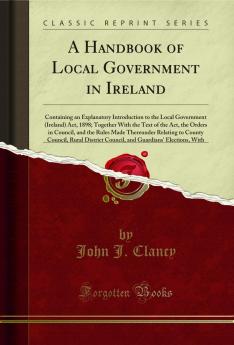 Handbook of Local Government in Ireland: Containing an Explanatory Introduction to the Local Government (Ireland) Act 1898; Together With the Text of the Act the Orders in Council and the Rules Made Thereunder Relating to County Council Rural Distri