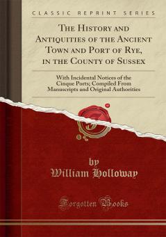 History and Antiquities of the Ancient Town and Port of Rye in the County of Sussex: With Incidental Notices of the Cinque Ports; Compiled From Manuscripts and Original Authorities (Classic Reprint)