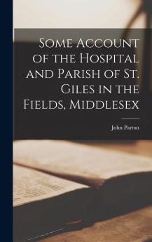 Some Account of the Hospital and Parish of St. Giles in the Fields Middlesex (Classic Reprint)