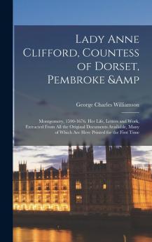 Lady Anne Clifford Countess of Dorset Pembroke Montgomery 1590-1676: Her Life Letters and Work Extracted From All the Original Documents Available Many of Which Are Here Printed for the First Time (Classic Reprint)