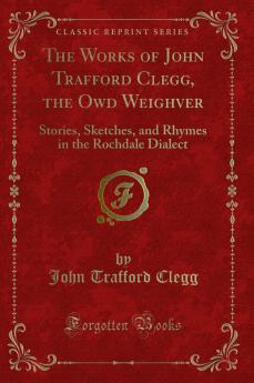 Works of John Trafford Clegg the Owd Weighver: Stories Sketches and Rhymes in the Rochdale Dialect (Classic Reprint)