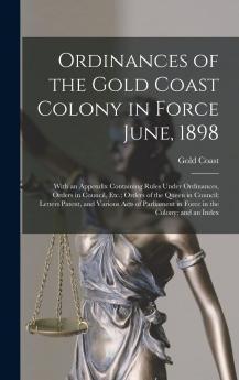 Ordinances of the Gold Coast Colony in Force June 1898 Vol. 1 of 2: With an Appendix Containing Rules Under Ordinances Orders in Council Etc;; Orders of the Queen in Council; Letters Patent and Various Acts of Parliament in Force in the Colony; And a