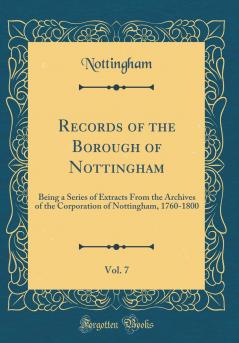 Records of the Borough of Nottingham Vol. 7: Being a Series of Extracts From the Archives of the Corporation of Nottingham 1760-1800 (Classic Reprint)