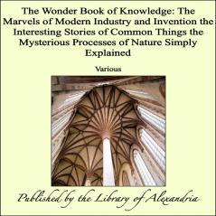 Wonder Book of Knowledge: The Marvels of Modern Industry and Invention the Interesting Stories of Common Things the Mysterious Processes of Nature Simply Explained (Classic Reprint)