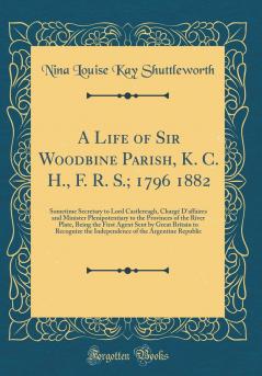 Life of Sir Woodbine Parish K. C. H. F. R. S.; 1796 1882: Sometime Secretary to Lord Castlereagh ChargÃ© D''affaires and Minister Plenipotentiary to the Provinces of the River Plate Being the First Agent Sent by Great Britain to Recognize the Ind