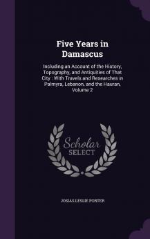 Five Years in Damascus Vol. 2 of 2: Including an Account of the History Topography and Antiquities of That City; With Travels and Researches in Palmyra Lebanon and the Hauran (Classic Reprint)