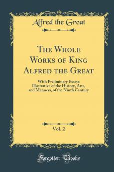 Whole Works of King Alfred the Great Vol. 2: With Preliminary Essays Illustrative of the History Arts and Manners of the Ninth Century (Classic Reprint)