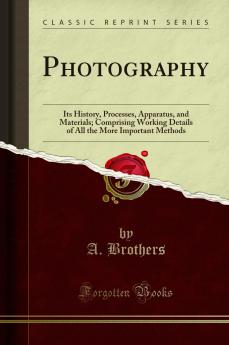 Photography: Its History Processes Apparatus and Materials; Comprising Working Details of All the More Important Methods (Classic Reprint)