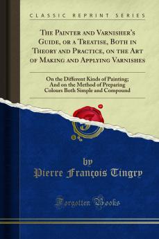 Painter and Varnisher's Guide or a Treatise Both in Theory and Practice on the Art of Making and Applying Varnishes: On the Different Kinds of Painting; And on the Method of Preparing Colours Both Simple and Compound (Classic Reprint)