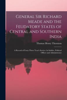 General Sir Richard Meade and the Feudatory States of Central and Southern India: A Record of Forty-Three Year's Service As Soldier Political Officer and Administrator