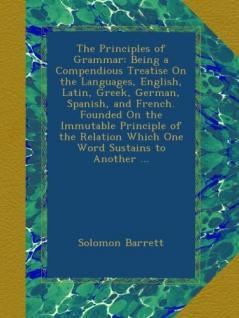 The Principles of Grammar: Being a Compendious Treatise On the Languages English Latin Greek German Spanish and French. Founded On the Immutable ... Relation Which One Word Sustains to Another