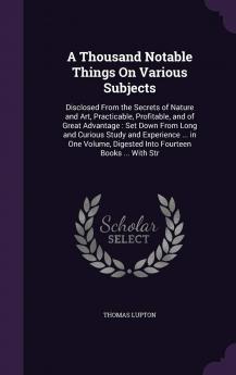 A Thousand Notable Things On Various Subjects: Disclosed From the Secrets of Nature and Art Practicable Profitable and of Great Advantage: Set Down ... Digested Into Fourteen Books ... With Str