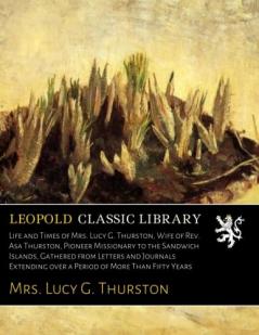 Life And Times Of Mrs. Lucy G. Thurston Wife Of Rev Asa Thurston Pioneer Missionary To The Sandwich Islands Gathered From Letters And Journals Extending Over A Period Of More Than Fifty Years