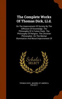 The Complete Works of Thomas Dick LL.D.: On the Improvement of Society by the Diffusion of Knowledge. the Philosophy of a Future State. the ... Mental Illumination and Moral Improvement of