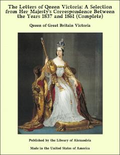 The Letters of Queen Victoria a Selection From Her Majesty's Correspondence Between the Years 1837 and 1861 Published by Authority of His Majesty the King;