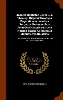 Joannis Baptistae Gener S. J. Theologi Hispani Theologia Dogmatico-Scholastica Perpetuis Prolusionibus Polemicis Historico-Criticis Necnon Sacrae ... Partem Primam de Deo Uno AC Trino Complectens