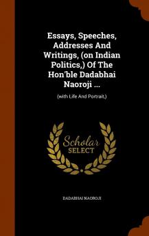 Essays Speeches Addresses And Writings (on Indian Politics ) Of The Hon'ble Dadabhai Naoroji ...: (with Life And Portrait )