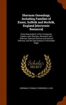 Sherman Genealogy Including Families of Essex Suffolk and Norfolk England [Electronic Resource]: Some Descendants of the Immigrants Captain John ... and the Descendants of Honorable Roger