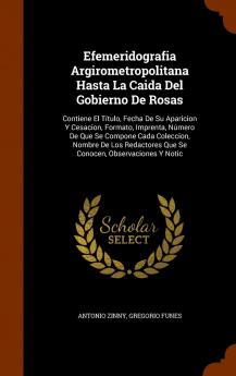 Efemeridografia Argirometropolitana Hasta La Caida del Gobierno de Rosas: Contiene El Titulo Fecha de Su Aparicion y Cesacion Formato Imprenta ... Que Se Conocen Observaciones y Notic