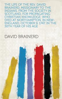 The Life of the REV. David Brainerd Missionary to the Indians from the Society in Scotland for Propagating Christian Knowledge: Who Died at ... October 9 1747 in the 30th Year of His Age