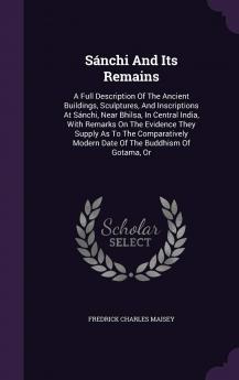 Sánchi And Its Remains: A Full Description Of The Ancient Buildings Sculptures And Inscriptions At Sánchi Near Bhilsa In Central India With ... Modern Date Of The Buddhism Of Gotama Or