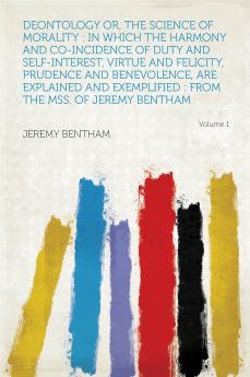 Deontology or The Science of Morality: In Which the Harmony and Co-incidence of Duty and Self-interest Virtue and Felicity Prudence and ... Exemplified: From the MSS. of Jeremy Bentham