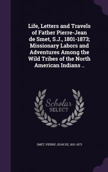 Life Letters and Travels of Father Pierre-Jean de Smet S.J. 1801-1873; Missionary Labors and Adventures Among the Wild Tribes of the North American Indians ..