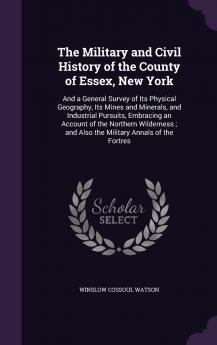 The Military and Civil History of the County of Essex New York: And a General Survey of Its Physical Geography Its Mines and Minerals and ... and Also the Military Annals of the Fortres