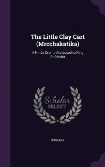 The Little Clay Cart (Mrcchakatika): A Hindu Drama Attributed to King Sh Draka: A Hindu Drama Attributed to King Shūdraka