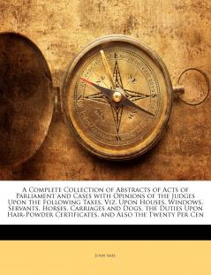 A Complete Collection of Abstracts of Acts of Parliament and Cases With Opinions of the Judges Upon the Following Taxes Viz. Upon Houses Windows ... Certificates and Also the Twenty Per Cen