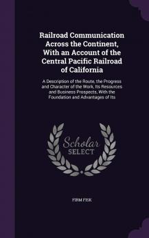 Railroad Communication Across the Continent with an Account of the Central Pacific Railroad of California: A Description of the Route the Progress ... with the Foundation and Advantages of Its