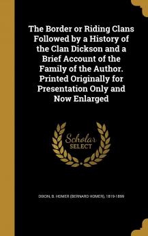 The Border or Riding Clans Followed by a History of the Clan Dickson and a Brief Account of the Family of the Author. Printed Originally for Presentation Only and Now Enlarged