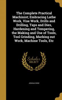 The Complete Practical Machinist; Embracing Lathe Work Vise Work Drills and Drilling Taps and Dies Hardening and Tempering the Making and Use of ... Marking out Work Machine Tools Etc