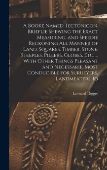 A Booke Named Tectonicon Brieflie Shewing the Exact Measuring and Speedie Reckoning All Manner of Land Squares Timber Stone Steeples Pillers ... Conducible for Surueyers Landmeaters ...