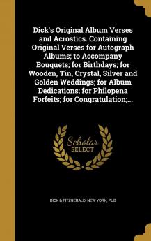 Dick's Original Album Verses and Acrostics. Containing Original Verses for Autograph Albums; To Accompany Bouquets; For Birthdays; For Wooden Tin ... Philopena Forfeits; For Congratulation;...