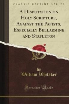 A Disputation on Holy Scripture Against the Papists Especially Bellarmine and Stapleton. by William Whitaker ... Translated and Edited for the Parker Society