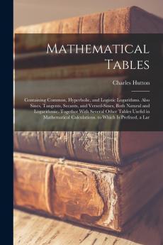 Mathematical Tables; Containing the Common Hyperbolic and Logistic Logarithms; Also Sines Tangents Secants & Versed-sines Both Natural and ... Calculations. To Which is Prefixed A...