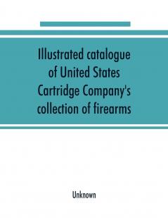 Illustrated Catalogue of United States Cartridge Company's Collection of Firearms: The Most Complete Collection in the United States ..