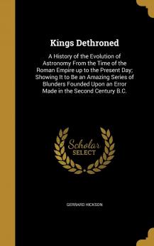 Kings Dethroned: A History of the Evolution of Astronomy From the Time of the Roman Empire up to the Present Day; Showing It to Be an Amazing Series ... Upon an Error Made in the Second Century B.C.