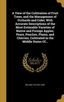 A View of the Cultivation of Fruit Trees and the Management of Orchards and Cider; With Accurate Descriptions of the Most Estimable Varieties of ... Cultivated in the Middle States Of...