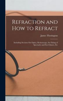 Refraction and How to Refract Including Sections on Optics Retinoscopy the Fitting of Spectacles and Eyeglasses Etc.