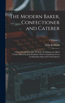 The Modern Baker Confectioner and Caterer; a Practical and Scientific Work for the Baking and Allied Trades. Edited by John Kirkland. With ... Specialists and Trade Experts; Volume 5