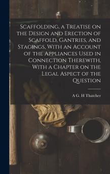 Scaffolding a Treatise on the Design and Erection of Scaffold Gantries and Stagings with an Account of the Appliances Used in Connection ... a Chapter on the Legal Aspect of the Question