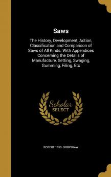 Saws: The History Development Action Classification and Comparison of Saws of All Kinds. with Appendices Concerning the Details of Manufacture Setting Swaging Gumming Filing Etc