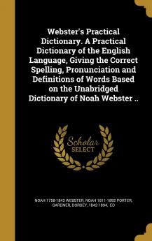 Webster's Practical Dictionary. a Practical Dictionary of the English Language Giving the Correct Spelling Pronunciation and Definitions of Words ... the Unabridged Dictionary of Noah Webster ..